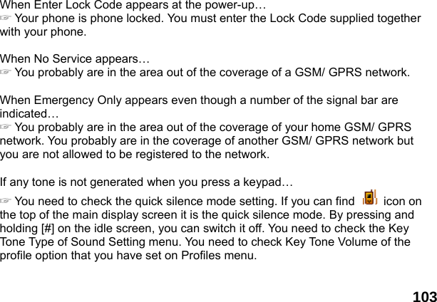  103 When Enter Lock Code appears at the power-up&hellip; ☞ Your phone is phone locked. You must enter the Lock Code supplied together with your phone.  When No Service appears&hellip; ☞ You probably are in the area out of the coverage of a GSM/ GPRS network.  When Emergency Only appears even though a number of the signal bar are indicated&hellip; ☞ You probably are in the area out of the coverage of your home GSM/ GPRS network. You probably are in the coverage of another GSM/ GPRS network but you are not allowed to be registered to the network.  If any tone is not generated when you press a keypad&hellip; ☞ You need to check the quick silence mode setting. If you can find   icon on the top of the main display screen it is the quick silence mode. By pressing and holding [#] on the idle screen, you can switch it off. You need to check the Key Tone Type of Sound Setting menu. You need to check Key Tone Volume of the profile option that you have set on Profiles menu.  