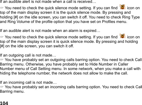  104If an audible alert is not made when a call is received&hellip; ☞ You need to check the quick silence mode setting. If you can find   icon on top of the main display screen it is the quick silence mode. By pressing and holding [#] on the idle screen, you can switch it off. You need to check Ring Type and Ring Volume of the profile option that you have set on Profiles menu.  If an audible alert is not made when an alarm is expired&hellip; ☞ You need to check the quick silence mode setting. If you can find   icon on top of the main display screen it is quick silence mode. By pressing and holding [#] on the idle screen, you can switch it off.  If an outgoing call is not made&hellip; ☞ You have probably set an outgoing calls barring option. You need to check Call Barring menu. Otherwise, you have probably set to Hide Number in Caller Number menu of Call Setting menu. In some network, when you make a call with hiding the telephone number, the network does not allow to make the call.  If an incoming call is not made&hellip; ☞ You have probably set an incoming calls barring option. You need to check Call Barring menu.  
