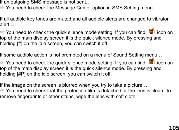  105If an outgoing SMS message is not sent&hellip; ☞ You need to check the Message Center option in SMS Setting menu.  If all audible key tones are muted and all audible alerts are changed to vibrator alert&hellip; ☞ You need to check the quick silence mode setting. If you can find   icon on top of the main display screen it is the quick silence mode. By pressing and holding [#] on the idle screen, you can switch it off.  If some audible action is not prompted on a menu of Sound Setting menu&hellip; ☞ You need to check the quick silence mode setting. If you can find   icon on top of the main display screen it is the quick silence mode. By pressing and holding [#P] on the idle screen, you can switch it off.  If the image on the screen is blurred when you try to take a picture&hellip; ☞ You need to check that the protection film is detached or the lens is clean. To remove fingerprints or other stains, wipe the lens with soft cloth.  