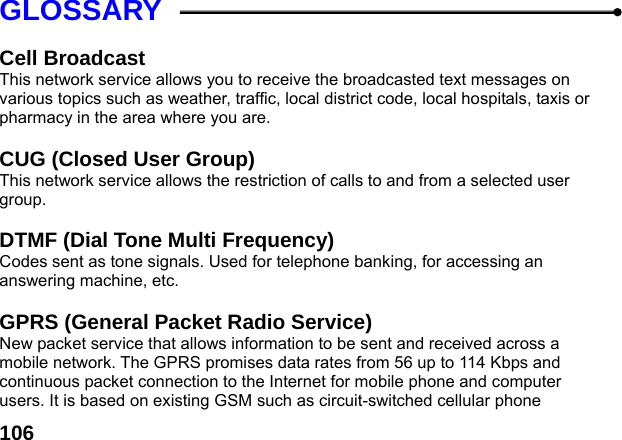  106GLOSSARY  Cell Broadcast This network service allows you to receive the broadcasted text messages on various topics such as weather, traffic, local district code, local hospitals, taxis or pharmacy in the area where you are.  CUG (Closed User Group) This network service allows the restriction of calls to and from a selected user group.  DTMF (Dial Tone Multi Frequency) Codes sent as tone signals. Used for telephone banking, for accessing an answering machine, etc.  GPRS (General Packet Radio Service)   New packet service that allows information to be sent and received across a mobile network. The GPRS promises data rates from 56 up to 114 Kbps and continuous packet connection to the Internet for mobile phone and computer users. It is based on existing GSM such as circuit-switched cellular phone 