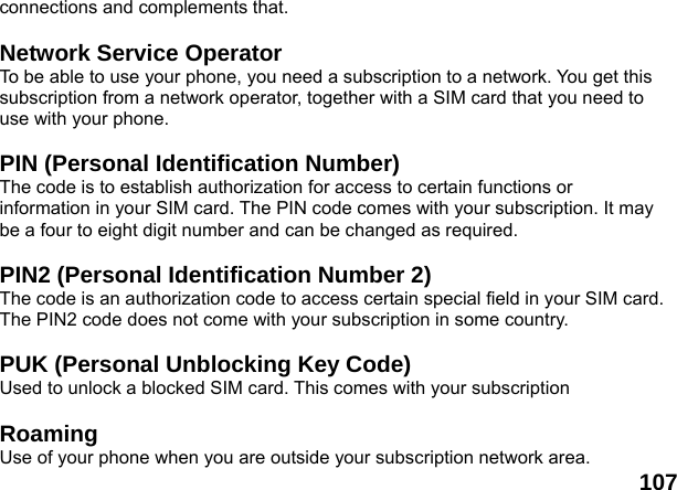 107connections and complements that.  Network Service Operator To be able to use your phone, you need a subscription to a network. You get this subscription from a network operator, together with a SIM card that you need to use with your phone.  PIN (Personal Identification Number) The code is to establish authorization for access to certain functions or information in your SIM card. The PIN code comes with your subscription. It may be a four to eight digit number and can be changed as required.  PIN2 (Personal Identification Number 2) The code is an authorization code to access certain special field in your SIM card. The PIN2 code does not come with your subscription in some country.  PUK (Personal Unblocking Key Code) Used to unlock a blocked SIM card. This comes with your subscription  Roaming Use of your phone when you are outside your subscription network area. 