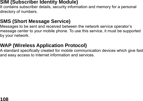  108 SIM (Subscriber Identity Module) It contains subscriber details, security information and memory for a personal directory of numbers.    SMS (Short Message Service) Messages to be sent and received between the network service operator&rsquo;s message center to your mobile phone. To use this service, it must be supported by your network.  WAP (Wireless Application Protocol) A standard specifically created for mobile communication devices which give fast and easy access to Internet information and services.   