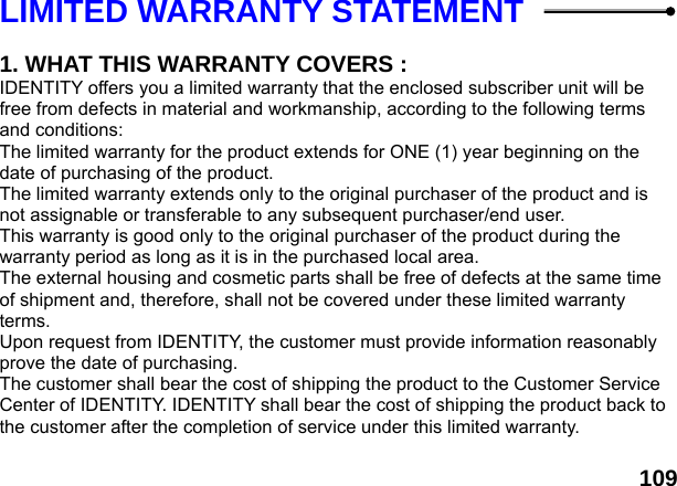  109LIMITED WARRANTY STATEMENT    1. WHAT THIS WARRANTY COVERS : IDENTITY offers you a limited warranty that the enclosed subscriber unit will be free from defects in material and workmanship, according to the following terms and conditions: The limited warranty for the product extends for ONE (1) year beginning on the date of purchasing of the product. The limited warranty extends only to the original purchaser of the product and is not assignable or transferable to any subsequent purchaser/end user. This warranty is good only to the original purchaser of the product during the warranty period as long as it is in the purchased local area. The external housing and cosmetic parts shall be free of defects at the same time of shipment and, therefore, shall not be covered under these limited warranty terms. Upon request from IDENTITY, the customer must provide information reasonably prove the date of purchasing. The customer shall bear the cost of shipping the product to the Customer Service Center of IDENTITY. IDENTITY shall bear the cost of shipping the product back to the customer after the completion of service under this limited warranty.  