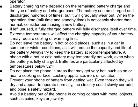  11operator. ■  Battery charging time depends on the remaining battery charge and the type of battery and charger used. The battery can be charged and discharged hundreds of times, but it will gradually wear out. When the operation time (talk time and standby time) is noticeably shorter than normal, consider purchasing a new battery. ■  If left unused, a fully charged battery will fully discharge itself over time.   ■  Extreme temperatures will affect the charging capacity of your battery : it may require cooling or warming first. ■  Do not leave the battery in hot or cold places, such as in a car in summer or winter conditions, as it will reduce the capacity and life of the battery. Always try to keep the battery at room temperature. A phone with a hot or cold battery may temporarily not work, even when the battery is fully charged. Batteries are particularly affected by temperatures below 32&deg;F. ■  Do not place the phone in areas that may get very hot, such as on or near a cooking surface, cooking appliance, iron, or radiator. ■  Prevent your phone or battery from getting wet. Even though they will dry and appear to operate normally, the circuitry could slowly corrode and pose a safety hazard. ■  Avoid a battery out of the phone in coming contact with metal objects, such as coins, keys or jewelry. 