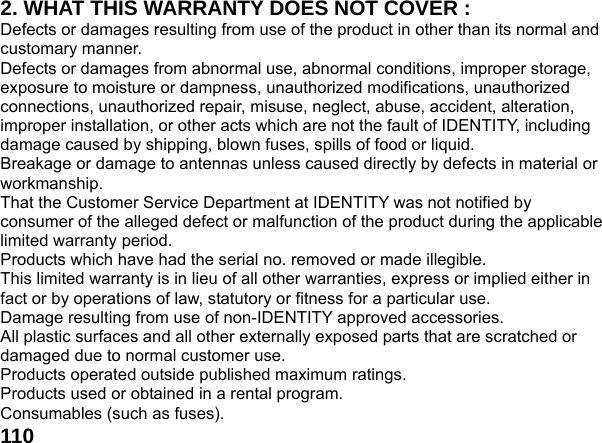  1102. WHAT THIS WARRANTY DOES NOT COVER : Defects or damages resulting from use of the product in other than its normal and customary manner. Defects or damages from abnormal use, abnormal conditions, improper storage, exposure to moisture or dampness, unauthorized modifications, unauthorized connections, unauthorized repair, misuse, neglect, abuse, accident, alteration, improper installation, or other acts which are not the fault of IDENTITY, including damage caused by shipping, blown fuses, spills of food or liquid. Breakage or damage to antennas unless caused directly by defects in material or workmanship. That the Customer Service Department at IDENTITY was not notified by consumer of the alleged defect or malfunction of the product during the applicable limited warranty period. Products which have had the serial no. removed or made illegible. This limited warranty is in lieu of all other warranties, express or implied either in fact or by operations of law, statutory or fitness for a particular use. Damage resulting from use of non-IDENTITY approved accessories. All plastic surfaces and all other externally exposed parts that are scratched or damaged due to normal customer use. Products operated outside published maximum ratings. Products used or obtained in a rental program. Consumables (such as fuses). 