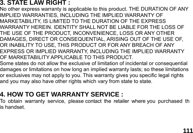  111 3. STATE LAW RIGHT : No other express warranty is applicable to this product. THE DURATION OF ANY IMPLIED WARRANTIES, INCLUDING THE IMPLIED WARRANTY OF MARKETABILITY, IS LIMITED TO THE DURATION OF THE EXPRESS WARRANTY HEREIN. IDENTITY SHALL NOT BE LIABLE FOR THE LOSS OF THE USE OF THE PRODUCT, INCONVENIENCE, LOSS OR ANY OTHER DAMAGES, DIRECT OR CONSEQUENTIAL, ARISING OUT OF THE USE OF, OR INABILITY TO USE, THIS PRODUCT OR FOR ANY BREACH OF ANY EXPRESS OR IMPLIED WARRANTY, INCLUDING THE IMPLIED WARRANTY OF MARKETABILITY APPLICABLE TO THIS PRODUCT. Some states do not allow the exclusive of limitation of incidental or consequential damages or limitations on how long an implied warranty lasts; so these limitations or exclusives may not apply to you. This warranty gives you specific legal rights and you may also have other rights which vary from state to state.  4. HOW TO GET WARRANTY SERVICE : To obtain warranty service, please contact the retailer where you purchased this handset. 