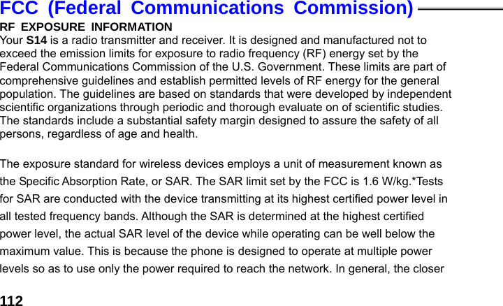  112FCC (Federal Communications Commission) RF EXPOSURE INFORMATION Your S14 is a radio transmitter and receiver. It is designed and manufactured not to exceed the emission limits for exposure to radio frequency (RF) energy set by the Federal Communications Commission of the U.S. Government. These limits are part of comprehensive guidelines and establish permitted levels of RF energy for the general population. The guidelines are based on standards that were developed by independent scientific organizations through periodic and thorough evaluate on of scientific studies. The standards include a substantial safety margin designed to assure the safety of all persons, regardless of age and health.          The exposure standard for wireless devices employs a unit of measurement known as the Specific Absorption Rate, or SAR. The SAR limit set by the FCC is 1.6 W/kg.*Tests for SAR are conducted with the device transmitting at its highest certified power level in all tested frequency bands. Although the SAR is determined at the highest certified power level, the actual SAR level of the device while operating can be well below the maximum value. This is because the phone is designed to operate at multiple power levels so as to use only the power required to reach the network. In general, the closer 