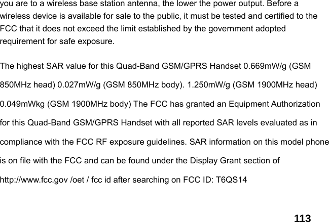  113you are to a wireless base station antenna, the lower the power output. Before a wireless device is available for sale to the public, it must be tested and certified to the FCC that it does not exceed the limit established by the government adopted requirement for safe exposure.    The highest SAR value for this Quad-Band GSM/GPRS Handset 0.669mW/g (GSM 850MHz head) 0.027mW/g (GSM 850MHz body). 1.250mW/g (GSM 1900MHz head) 0.049mWkg (GSM 1900MHz body) The FCC has granted an Equipment Authorization for this Quad-Band GSM/GPRS Handset with all reported SAR levels evaluated as in compliance with the FCC RF exposure guidelines. SAR information on this model phone is on file with the FCC and can be found under the Display Grant section of http://www.fcc.gov /oet / fcc id after searching on FCC ID: T6QS14   