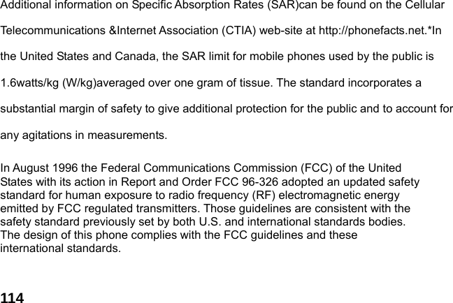  114Additional information on Specific Absorption Rates (SAR)can be found on the Cellular Telecommunications &amp;Internet Association (CTIA) web-site at http://phonefacts.net.*In the United States and Canada, the SAR limit for mobile phones used by the public is 1.6watts/kg (W/kg)averaged over one gram of tissue. The standard incorporates a substantial margin of safety to give additional protection for the public and to account for any agitations in measurements.  In August 1996 the Federal Communications Commission (FCC) of the United States with its action in Report and Order FCC 96-326 adopted an updated safety standard for human exposure to radio frequency (RF) electromagnetic energy emitted by FCC regulated transmitters. Those guidelines are consistent with the safety standard previously set by both U.S. and international standards bodies. The design of this phone complies with the FCC guidelines and these international standards.   