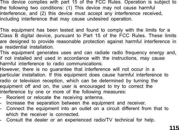  115This device complies with part 15 of the FCC Rules. Operation is subject to the following two conditions: (1) This device may not cause harmful  interference, and (2) this device must accept any interference received,  including interference that may cause undesired operation.  This equipment has been tested and found to comply with the limits for a  Class B digital device, pursuant to Part 15 of the FCC Rules. These limits are designed to provide reasonable protection against harmful interference in a residential installation.  This equipment generates uses and can radiate radio frequency energy and, if not installed and used in accordance with the instructions, may cause  harmful interference to radio communications.  However, there is no guarantee that interference will not occur in a  particular installation. If this equipment does cause harmful interference to  radio or television reception, which can be determined by turning the  equipment off and on, the user is encouraged to try to correct the  interference by one or more of the following measures: -  Reorient or relocate the receiving antenna. -  Increase the separation between the equipment and receiver. -  Connect the equipment into an outlet on a circuit different from that to  which the receiver is connected. -  Consult the dealer or an experienced radio/TV technical for help. 