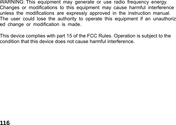  116  WARNING: This equipment may generate or use radio frequency energy.   Changes or modifications to this equipment may cause harmful interference unless the modifications are expressly approved in the instruction manual.  The user could lose the authority to operate this equipment if an unauthorized change or modification is made.   This device complies with part 15 of the FCC Rules. Operation is subject to the condition that this device does not cause harmful interference.  