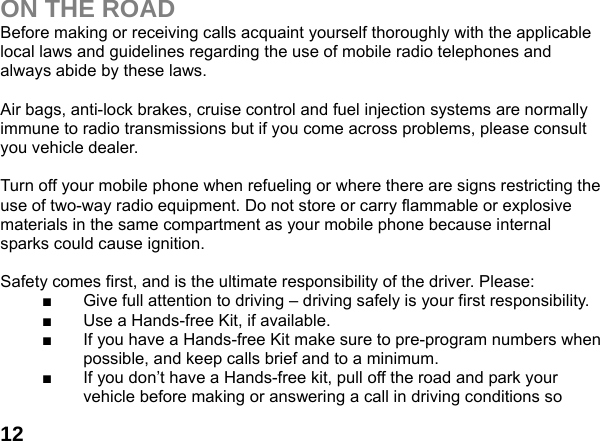 12ON THE ROAD Before making or receiving calls acquaint yourself thoroughly with the applicable local laws and guidelines regarding the use of mobile radio telephones and always abide by these laws.  Air bags, anti-lock brakes, cruise control and fuel injection systems are normally immune to radio transmissions but if you come across problems, please consult you vehicle dealer.    Turn off your mobile phone when refueling or where there are signs restricting the use of two-way radio equipment. Do not store or carry flammable or explosive materials in the same compartment as your mobile phone because internal sparks could cause ignition.    Safety comes first, and is the ultimate responsibility of the driver. Please: ■  Give full attention to driving &ndash; driving safely is your first responsibility. ■  Use a Hands-free Kit, if available. ■  If you have a Hands-free Kit make sure to pre-program numbers when possible, and keep calls brief and to a minimum. ■  If you don&rsquo;t have a Hands-free kit, pull off the road and park your vehicle before making or answering a call in driving conditions so 