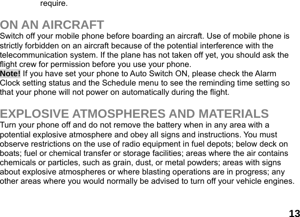  13 require.  ON AN AIRCRAFT Switch off your mobile phone before boarding an aircraft. Use of mobile phone is strictly forbidden on an aircraft because of the potential interference with the telecommunication system. If the plane has not taken off yet, you should ask the flight crew for permission before you use your phone.   Note! If you have set your phone to Auto Switch ON, please check the Alarm Clock setting status and the Schedule menu to see the reminding time setting so that your phone will not power on automatically during the flight.  EXPLOSIVE ATMOSPHERES AND MATERIALS Turn your phone off and do not remove the battery when in any area with a potential explosive atmosphere and obey all signs and instructions. You must observe restrictions on the use of radio equipment in fuel depots; below deck on boats; fuel or chemical transfer or storage facilities; areas where the air contains chemicals or particles, such as grain, dust, or metal powders; areas with signs about explosive atmospheres or where blasting operations are in progress; any other areas where you would normally be advised to turn off your vehicle engines.  