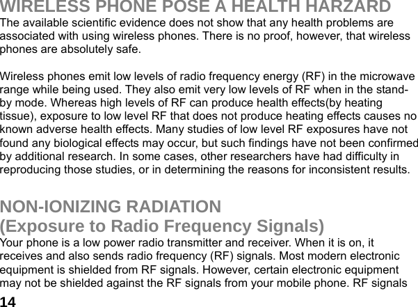  14WIRELESS PHONE POSE A HEALTH HARZARD The available scientific evidence does not show that any health problems are associated with using wireless phones. There is no proof, however, that wireless phones are absolutely safe.  Wireless phones emit low levels of radio frequency energy (RF) in the microwave range while being used. They also emit very low levels of RF when in the stand-by mode. Whereas high levels of RF can produce health effects(by heating tissue), exposure to low level RF that does not produce heating effects causes no known adverse health effects. Many studies of low level RF exposures have not found any biological effects may occur, but such findings have not been confirmed by additional research. In some cases, other researchers have had difficulty in reproducing those studies, or in determining the reasons for inconsistent results.  NON-IONIZING RADIATION (Exposure to Radio Frequency Signals) Your phone is a low power radio transmitter and receiver. When it is on, it receives and also sends radio frequency (RF) signals. Most modern electronic equipment is shielded from RF signals. However, certain electronic equipment may not be shielded against the RF signals from your mobile phone. RF signals 
