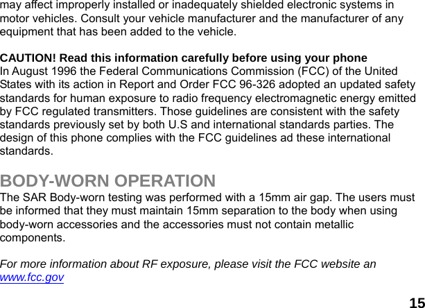  15 may affect improperly installed or inadequately shielded electronic systems in motor vehicles. Consult your vehicle manufacturer and the manufacturer of any equipment that has been added to the vehicle.  CAUTION! Read this information carefully before using your phone In August 1996 the Federal Communications Commission (FCC) of the United States with its action in Report and Order FCC 96-326 adopted an updated safety standards for human exposure to radio frequency electromagnetic energy emitted by FCC regulated transmitters. Those guidelines are consistent with the safety standards previously set by both U.S and international standards parties. The design of this phone complies with the FCC guidelines ad these international standards.  BODY-WORN OPERATION The SAR Body-worn testing was performed with a 15mm air gap. The users must be informed that they must maintain 15mm separation to the body when using body-worn accessories and the accessories must not contain metallic components.  For more information about RF exposure, please visit the FCC website an www.fcc.gov 