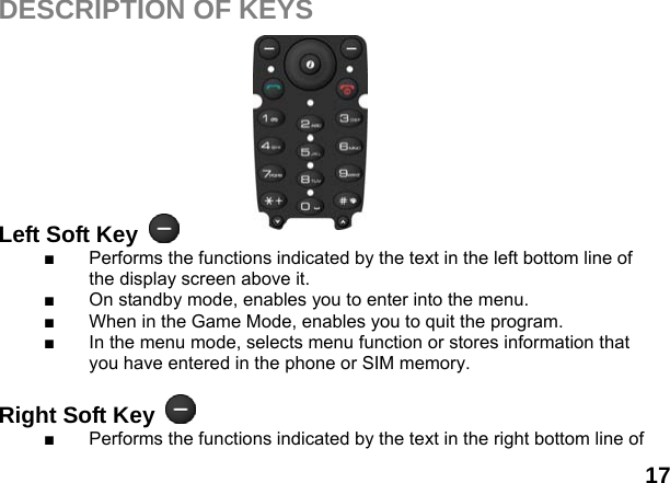  17 DESCRIPTION OF KEYS          Left Soft Key   ■  Performs the functions indicated by the text in the left bottom line of the display screen above it. ■  On standby mode, enables you to enter into the menu. ■  When in the Game Mode, enables you to quit the program. ■  In the menu mode, selects menu function or stores information that you have entered in the phone or SIM memory.  Right Soft Key   ■  Performs the functions indicated by the text in the right bottom line of 