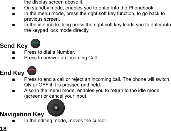  18the display screen above it. ■  On standby mode, enables you to enter into the Phonebook. ■  In the menu mode, press the right soft key function, to go back to previous screen. ■  In the idle mode, long press the right soft key leads you to enter into the keypad lock mode directly.  Send Key   ■  Press to dial a Number. ■  Press to answer an incoming Call.  End Key   ■  Press to end a call or reject an incoming call. The phone will switch ON or OFF if it is pressed and held. ■  Also In the menu mode, enables you to return to the idle mode (screen) or cancel your input. Navigation Key   ■  In the editing mode, moves the cursor. 
