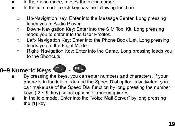  19 ■  In the menu mode, moves the menu cursor. ■  In the idle mode, each key has the following function.  ○  Up-Navigation Key: Enter into the Message Center. Long pressing leads you to Audio Player. ○  Down- Navigation Key: Enter into the SIM Tool Kit. Long pressing leads you to enter into the User Profiles. ○  Left- Navigation Key: Enter into the Phone Book List. Long pressing leads you to the Flight Mode. ○  Right- Navigation Key: Enter into the Game. Long pressing leads you to the Shortcuts.  0~9 Numeric Keys  ~   ■  By pressing the keys, you can enter numbers and characters. If your phone is in the idle mode and the Speed Dial option is activated, you can make use of the Speed Dial function by long pressing the number keys ([2]~[9] key) select options of menus quickly. ■  In the idle mode, Enter into the &ldquo;Voice Mail Server&rdquo; by long pressing the [1] key.    