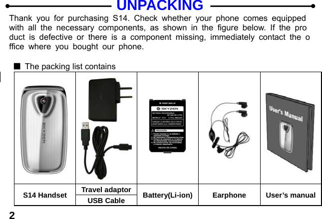  2UNPACKING Thank you for purchasing S14. Check whether your phone comes equipped with all the necessary components, as shown in the figure below. If the product is defective or there is a component missing, immediately contact the office where you bought our phone.  ■  The packing list contains      S14 Handset  Travel adaptor Battery(Li-ion) Earphone User&rsquo;s manual USB Cable 