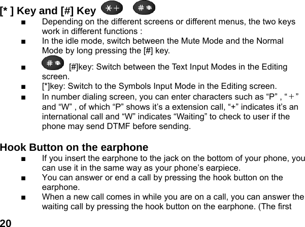  20[* ] Key and [#] Key     ■  Depending on the different screens or different menus, the two keys work in different functions : ■  In the idle mode, switch between the Mute Mode and the Normal Mode by long pressing the [#] key. ■  [#]key: Switch between the Text Input Modes in the Editing screen. ■  [*]key: Switch to the Symbols Input Mode in the Editing screen. ■  In number dialing screen, you can enter characters such as &ldquo;P&rdquo; , &ldquo;＋&rdquo; and &ldquo;W&rdquo; , of which &ldquo;P&rdquo; shows it&rsquo;s a extension call, &ldquo;+&rdquo; indicates it&rsquo;s an international call and &ldquo;W&rdquo; indicates &ldquo;Waiting&rdquo; to check to user if the phone may send DTMF before sending.  Hook Button on the earphone  ■  If you insert the earphone to the jack on the bottom of your phone, you can use it in the same way as your phone&rsquo;s earpiece. ■  You can answer or end a call by pressing the hook button on the earphone. ■  When a new call comes in while you are on a call, you can answer the waiting call by pressing the hook button on the earphone. (The first 