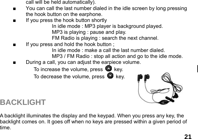  21 call will be held automatically). ■  You can call the last number dialed in the idle screen by long pressing the hook button on the earphone.   ■  If you press the hook button shortly                       In idle mode : MP3 player is background played.                     MP3 is playing : pause and play.                     FM Radio is playing : search the next channel. ■  If you press and hold the hook button ;                     In idle mode : make a call the last number dialed.                     MP3 / FM Radio : stop all action and go to the idle mode. ■  During a call, you can adjust the earpiece volume. To increase the volume, press   key. To decrease the volume, press   key.    BACKLIGHT  A backlight illuminates the display and the keypad. When you press any key, the backlight comes on. It goes off when no keys are pressed within a given period of time. 