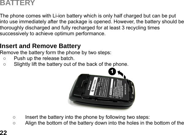  22BATTERY  The phone comes with Li-ion battery which is only half charged but can be put into use immediately after the package is opened. However, the battery should be thoroughly discharged and fully recharged for at least 3 recycling times successively to achieve optimum performance.  Insert and Remove Battery Remove the battery form the phone by two steps: ○  Push up the release batch.   ○  Slightly lift the battery out of the back of the phone.           ○  Insert the battery into the phone by following two steps: ○  Align the bottom of the battery down into the holes in the bottom of the 