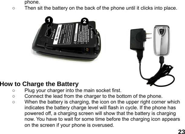  23 phone. ○  Then sit the battery on the back of the phone until it clicks into place.             How to Charge the Battery ○  Plug your charger into the main socket first. ○  Connect the lead from the charger to the bottom of the phone. ○  When the battery is charging, the icon on the upper right corner which indicates the battery charge level will flash in cycle. If the phone has powered off, a charging screen will show that the battery is charging now. You have to wait for some time before the charging icon appears on the screen if your phone is overused. 