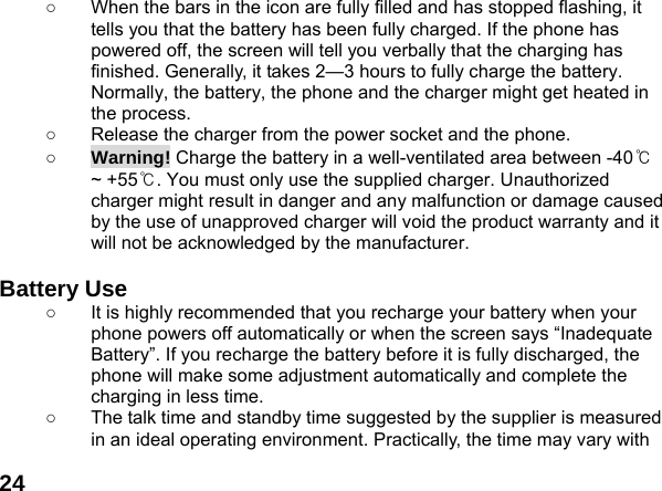  24○  When the bars in the icon are fully filled and has stopped flashing, it tells you that the battery has been fully charged. If the phone has powered off, the screen will tell you verbally that the charging has finished. Generally, it takes 2&mdash;3 hours to fully charge the battery. Normally, the battery, the phone and the charger might get heated in the process.   ○  Release the charger from the power socket and the phone. ○ Warning! Charge the battery in a well-ventilated area between -40℃ ~ +55℃. You must only use the supplied charger. Unauthorized charger might result in danger and any malfunction or damage caused by the use of unapproved charger will void the product warranty and it will not be acknowledged by the manufacturer.  Battery Use ○  It is highly recommended that you recharge your battery when your phone powers off automatically or when the screen says &ldquo;Inadequate Battery&rdquo;. If you recharge the battery before it is fully discharged, the phone will make some adjustment automatically and complete the charging in less time.   ○  The talk time and standby time suggested by the supplier is measured in an ideal operating environment. Practically, the time may vary with 