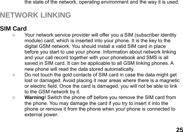  25 the state of the network, operating environment and the way it is used.  NETWORK LINKING  SIM Card ○  Your network service provider will offer you a SIM (subscriber identity module) card, which is inserted into your phone. It is the key to the digital GSM network. You should install a valid SIM card in place before you start to use your phone. Information about network linking and your call record together with your phonebook and SMS is all saved in SIM card. It can be applicable to all GSM linking phones. A new phone will read the data stored automatically.   ○  Do not touch the gold contacts of SIM card in case the data might get lost or damaged. Avoid placing it near areas where there is a magnetic or electric field. Once the card is damaged, you will not be able to link to the GSM network by it.   ○ Warning! Switch the phone off before you remove the SIM card from the phone. You may damage the card if you try to insert it into the phone or remove it from the phone when your phone is connected to external power.    
