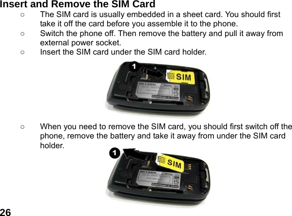  26Insert and Remove the SIM Card ○  The SIM card is usually embedded in a sheet card. You should first take it off the card before you assemble it to the phone. ○  Switch the phone off. Then remove the battery and pull it away from external power socket. ○  Insert the SIM card under the SIM card holder.        ○  When you need to remove the SIM card, you should first switch off the phone, remove the battery and take it away from under the SIM card holder.       