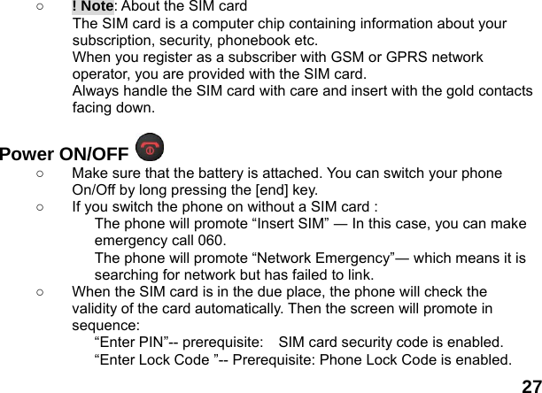  27 ○ ! Note: About the SIM card The SIM card is a computer chip containing information about your subscription, security, phonebook etc. When you register as a subscriber with GSM or GPRS network operator, you are provided with the SIM card. Always handle the SIM card with care and insert with the gold contacts facing down.  Power ON/OFF   ○  Make sure that the battery is attached. You can switch your phone On/Off by long pressing the [end] key. ○  If you switch the phone on without a SIM card : The phone will promote &ldquo;Insert SIM&rdquo; ― In this case, you can make emergency call 060. The phone will promote &ldquo;Network Emergency&rdquo;― which means it is searching for network but has failed to link. ○  When the SIM card is in the due place, the phone will check the validity of the card automatically. Then the screen will promote in sequence: &ldquo;Enter PIN&rdquo;-- prerequisite:    SIM card security code is enabled.   &ldquo;Enter Lock Code &rdquo;-- Prerequisite: Phone Lock Code is enabled. 