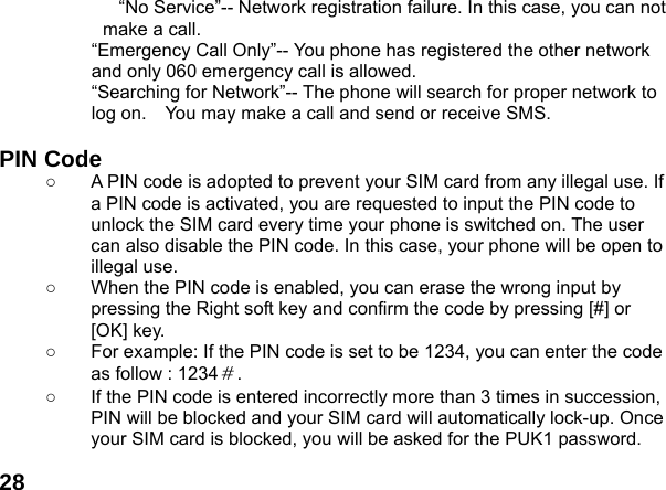  28&ldquo;No Service&rdquo;-- Network registration failure. In this case, you can not make a call. &ldquo;Emergency Call Only&rdquo;-- You phone has registered the other network and only 060 emergency call is allowed.   &ldquo;Searching for Network&rdquo;-- The phone will search for proper network to log on.    You may make a call and send or receive SMS.  PIN Code ○  A PIN code is adopted to prevent your SIM card from any illegal use. If a PIN code is activated, you are requested to input the PIN code to unlock the SIM card every time your phone is switched on. The user can also disable the PIN code. In this case, your phone will be open to illegal use. ○  When the PIN code is enabled, you can erase the wrong input by pressing the Right soft key and confirm the code by pressing [#] or [OK] key.   ○  For example: If the PIN code is set to be 1234, you can enter the code as follow : 1234＃. ○  If the PIN code is entered incorrectly more than 3 times in succession, PIN will be blocked and your SIM card will automatically lock-up. Once your SIM card is blocked, you will be asked for the PUK1 password. 