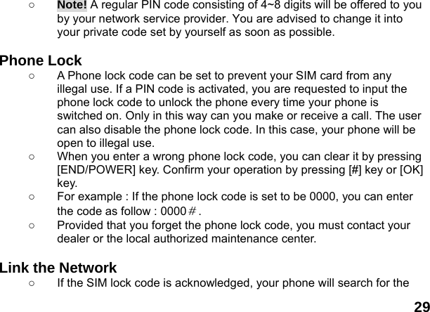  29 ○ Note! A regular PIN code consisting of 4~8 digits will be offered to you by your network service provider. You are advised to change it into your private code set by yourself as soon as possible.  Phone Lock ○  A Phone lock code can be set to prevent your SIM card from any illegal use. If a PIN code is activated, you are requested to input the phone lock code to unlock the phone every time your phone is switched on. Only in this way can you make or receive a call. The user can also disable the phone lock code. In this case, your phone will be open to illegal use.   ○  When you enter a wrong phone lock code, you can clear it by pressing [END/POWER] key. Confirm your operation by pressing [#] key or [OK] key. ○  For example : If the phone lock code is set to be 0000, you can enter the code as follow : 0000＃. ○  Provided that you forget the phone lock code, you must contact your dealer or the local authorized maintenance center.    Link the Network ○  If the SIM lock code is acknowledged, your phone will search for the 