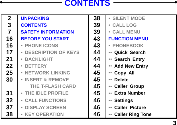  3CONTENTS  2  UNPACKING  38 &bull;  SILENT MODE 3  CONTENTS  39 &bull;  CALL LOG 7  SAFETY INFORMATION  39 &bull;  CALL MENU 16 BEFORE YOU START  43 FUNCTION MENU 16 &bull;  PHONE ICONS  43 &bull;  PHONEBOOK 17 &bull;  DESCRIPTION OF KEYS  44 &bull;&bull;  Quick Search 21 &bull;  BACKLIGHT  44 &bull;&bull;  Search Entry 22 &bull;  BETTERY 44 &bull;&bull;  Add New Entry 25 &bull;  NETWORK LINKING 45 &bull;&bull;  Copy All 30 &bull;  INSERT &amp; REMOVE 45 &bull;&bull;  Delete  THE T-FLASH CARD 45 &bull;&bull;  Caller Group 31 &bull;  THE IDLE PROFILE 45 &bull;&bull;  Extra Number 32 &bull;  CALL FUNCTIONS 46 &bull;&bull;  Settings 37 &bull;  DISPLAY SCREEN 46 &bull;&bull;  Caller Picture 38 &bull;  KEY OPERATION 46 &bull;&bull;  Caller Ring Tone 
