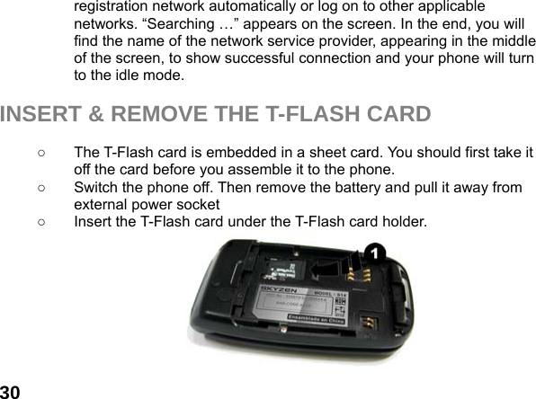  30registration network automatically or log on to other applicable networks. &ldquo;Searching &hellip;&rdquo; appears on the screen. In the end, you will find the name of the network service provider, appearing in the middle of the screen, to show successful connection and your phone will turn to the idle mode.  INSERT &amp; REMOVE THE T-FLASH CARD  ○  The T-Flash card is embedded in a sheet card. You should first take it off the card before you assemble it to the phone.   ○  Switch the phone off. Then remove the battery and pull it away from external power socket ○  Insert the T-Flash card under the T-Flash card holder.        