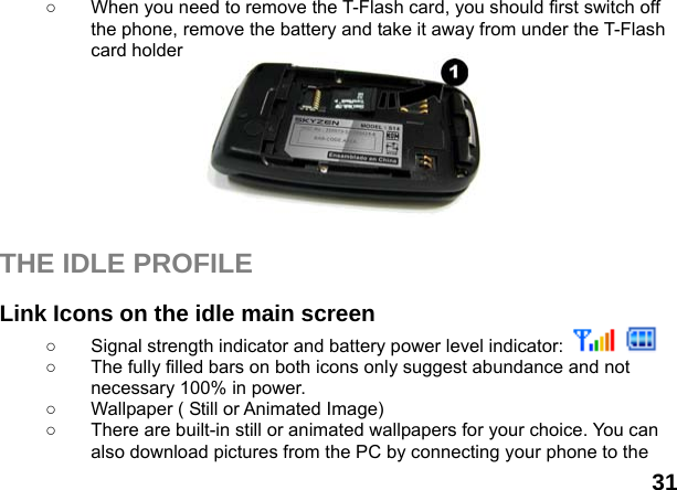  31 ○  When you need to remove the T-Flash card, you should first switch off the phone, remove the battery and take it away from under the T-Flash card holder         THE IDLE PROFILE  Link Icons on the idle main screen ○  Signal strength indicator and battery power level indicator:     ○  The fully filled bars on both icons only suggest abundance and not necessary 100% in power. ○  Wallpaper ( Still or Animated Image) ○  There are built-in still or animated wallpapers for your choice. You can also download pictures from the PC by connecting your phone to the 