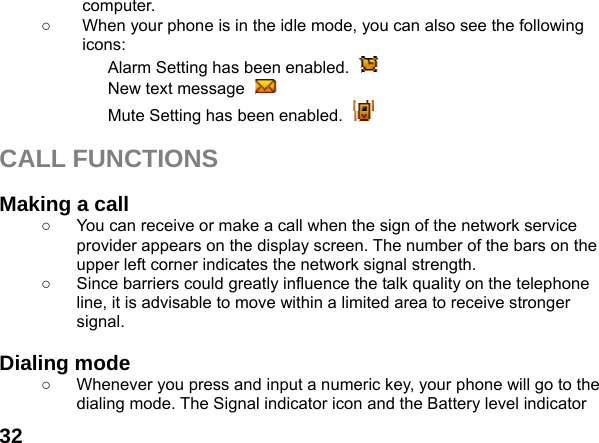  32computer. ○  When your phone is in the idle mode, you can also see the following icons: Alarm Setting has been enabled.   New text message   Mute Setting has been enabled.    CALL FUNCTIONS  Making a call ○  You can receive or make a call when the sign of the network service provider appears on the display screen. The number of the bars on the upper left corner indicates the network signal strength. ○  Since barriers could greatly influence the talk quality on the telephone line, it is advisable to move within a limited area to receive stronger signal.  Dialing mode ○  Whenever you press and input a numeric key, your phone will go to the dialing mode. The Signal indicator icon and the Battery level indicator 