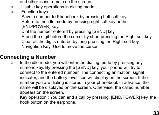  33 and other icons remain on the screen.   ○  Usable key operations in dialing mode:   ○ Function keys:  Save a number to Phonebook by pressing Left soft key.   Return to the idle mode by pressing right soft key or the [END/POWER] key.   Dial the number entered by pressing [SEND] key.   Erase the digit before the cursor by short pressing the Right soft key.   Clear all the digits entered by long pressing the Right soft key. Navigation Key: Use to move the cursor.  Connecting a Number ○  In the idle mode, you will enter the dialing mode by pressing any numeric key. By pressing the [SEND] key, your phone will try to connect to the entered number. The connecting animation, signal indicator, and the battery level icon will display on the screen. If the number you are dialing is stored in your phonebook in advance, the name will be displayed on the screen. Otherwise, the called number appears on the screen.   ○  Key operation : You can end a call by pressing, [END/POWER] key, the hook button on the earphone.  