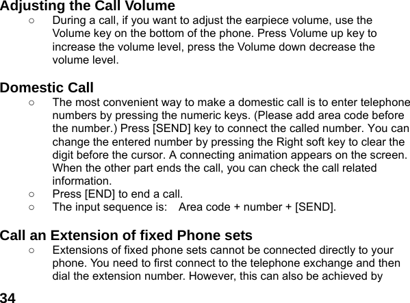  34Adjusting the Call Volume ○  During a call, if you want to adjust the earpiece volume, use the Volume key on the bottom of the phone. Press Volume up key to increase the volume level, press the Volume down decrease the volume level.  Domestic Call ○  The most convenient way to make a domestic call is to enter telephone numbers by pressing the numeric keys. (Please add area code before the number.) Press [SEND] key to connect the called number. You can change the entered number by pressing the Right soft key to clear the digit before the cursor. A connecting animation appears on the screen. When the other part ends the call, you can check the call related information. ○  Press [END] to end a call.   ○  The input sequence is:    Area code + number + [SEND].  Call an Extension of fixed Phone sets ○  Extensions of fixed phone sets cannot be connected directly to your phone. You need to first connect to the telephone exchange and then dial the extension number. However, this can also be achieved by 
