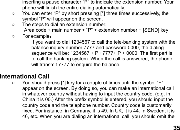  35 inserting a pause character &ldquo;P&rdquo; to indicate the extension number. Your phone will finish the entire dialing automatically.   ○  You can enter &ldquo;P&rdquo; by short pressing [*] three times successively, the symbol &ldquo;P&rdquo; will appear on the screen. ○  The steps to dial an extension number: Area code + main number + &ldquo;P&rdquo; + extension number + [SEND] key   ○ For example： If you want to dial 1234567 to call the tele-banking system with the balance inquiry number 7777 and password 0000, the dialing sequence will be: 1234567 + P +7777+ P + 0000. The first part is to call the banking system. When the call is answered, the phone will transmit 7777 to enquire the balance.  International Call ○  You should press [*] key for a couple of times until the symbol &ldquo;+&rdquo; appear on the screen. By doing so, you can make an international call in whatever country without having to input the country code. (e.g. in China it is 00.) After the prefix symbol is entered, you should input the country code and the telephone number. Country code is customarily fixed. For instance, in Germany, it is 49. In UK, it is 44. In Sweden, it is 46, etc. When you are dialing an international call, you should omit the 