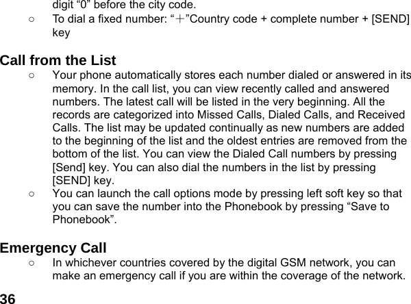  36digit &ldquo;0&rdquo; before the city code. ○  To dial a fixed number: &ldquo;＋&rdquo;Country code + complete number + [SEND] key   Call from the List ○  Your phone automatically stores each number dialed or answered in its memory. In the call list, you can view recently called and answered numbers. The latest call will be listed in the very beginning. All the records are categorized into Missed Calls, Dialed Calls, and Received Calls. The list may be updated continually as new numbers are added to the beginning of the list and the oldest entries are removed from the bottom of the list. You can view the Dialed Call numbers by pressing [Send] key. You can also dial the numbers in the list by pressing [SEND] key. ○  You can launch the call options mode by pressing left soft key so that you can save the number into the Phonebook by pressing &ldquo;Save to Phonebook&rdquo;.  Emergency Call ○  In whichever countries covered by the digital GSM network, you can make an emergency call if you are within the coverage of the network. 