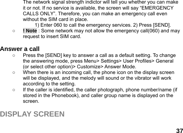  37 The network signal strength indictor will tell you whether you can make it or not. If no service is available, the screen will say &ldquo;EMERGENCY CALLS ONLY&rdquo;. Therefore, you can make an emergency call even without the SIM card in place.   1) Enter 060 to call the emergency services. 2) Press [SEND]. ○ ! Note : Some network may not allow the emergency call(060) and may request to insert SIM card.  Answer a call ○  Press the [SEND] key to answer a call as a default setting. To change the answering mode, press Menu> Settings> User Profiles> General (or select other option)> Customize> Answer Mode. ○  When there is an incoming call, the phone icon on the display screen will be displayed, and the melody will sound or the vibrator will work according to the setting. ○  If the caller is identified, the caller photograph, phone number/name (if stored in the Phonebook), and caller group name is displayed on the screen.  DISPLAY SCREEN  