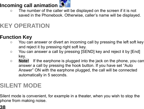  38Incoming call animation   ○  The number of the caller will be displayed on the screen if it is not saved in the Phonebook. Otherwise, caller&rsquo;s name will be displayed.  KEY OPERATION  Function Key   ○  You can answer or divert an incoming call by pressing the left soft key and reject it by pressing right soft key. ○  You can answer a call by pressing [SEND] key and reject it by [End] key.  ○ Note!    If the earphone is plugged into the jack on the phone, you can answer a call by pressing the hook button. If you have set &ldquo;Auto Answer&rdquo; ON with the earphone plugged, the call will be connected automatically in 5 seconds.  SILENT MODE  Silent mode is convenient, for example in a theater, when you wish to stop the phone from making noise.   