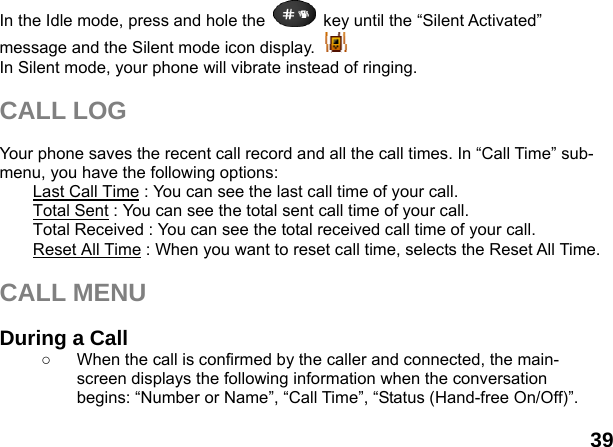  39 In the Idle mode, press and hole the    key until the &ldquo;Silent Activated&rdquo; message and the Silent mode icon display.   In Silent mode, your phone will vibrate instead of ringing.  CALL LOG  Your phone saves the recent call record and all the call times. In &ldquo;Call Time&rdquo; sub-menu, you have the following options:   Last Call Time : You can see the last call time of your call. Total Sent : You can see the total sent call time of your call. Total Received : You can see the total received call time of your call. Reset All Time : When you want to reset call time, selects the Reset All Time.  CALL MENU  During a Call ○  When the call is confirmed by the caller and connected, the main-screen displays the following information when the conversation begins: &ldquo;Number or Name&rdquo;, &ldquo;Call Time&rdquo;, &ldquo;Status (Hand-free On/Off)&rdquo;.  