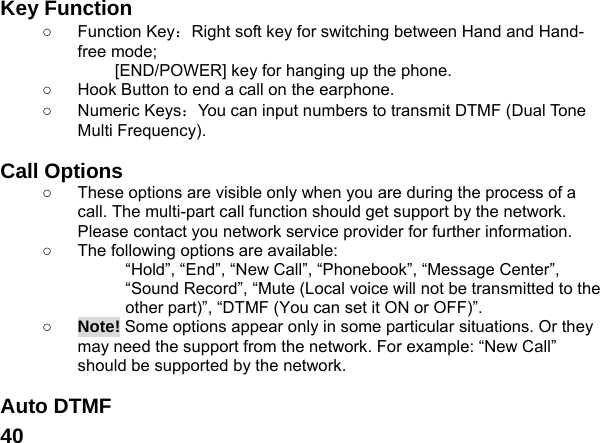  40Key Function ○ Function Key：Right soft key for switching between Hand and Hand-free mode;   [END/POWER] key for hanging up the phone. ○  Hook Button to end a call on the earphone. ○ Numeric Keys：You can input numbers to transmit DTMF (Dual Tone Multi Frequency).  Call Options ○  These options are visible only when you are during the process of a call. The multi-part call function should get support by the network. Please contact you network service provider for further information. ○  The following options are available: &ldquo;Hold&rdquo;, &ldquo;End&rdquo;, &ldquo;New Call&rdquo;, &ldquo;Phonebook&rdquo;, &ldquo;Message Center&rdquo;, &ldquo;Sound Record&rdquo;, &ldquo;Mute (Local voice will not be transmitted to the other part)&rdquo;, &ldquo;DTMF (You can set it ON or OFF)&rdquo;. ○ Note! Some options appear only in some particular situations. Or they may need the support from the network. For example: &ldquo;New Call&rdquo; should be supported by the network.  Auto DTMF 