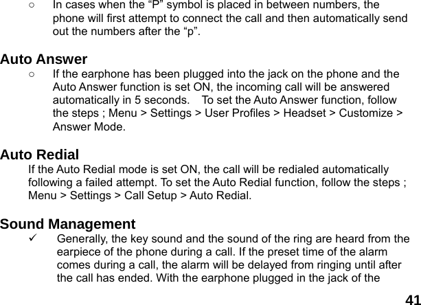  41 ○  In cases when the &ldquo;P&rdquo; symbol is placed in between numbers, the phone will first attempt to connect the call and then automatically send out the numbers after the &ldquo;p&rdquo;.  Auto Answer ○  If the earphone has been plugged into the jack on the phone and the Auto Answer function is set ON, the incoming call will be answered automatically in 5 seconds.    To set the Auto Answer function, follow the steps ; Menu > Settings > User Profiles > Headset > Customize > Answer Mode.  Auto Redial If the Auto Redial mode is set ON, the call will be redialed automatically following a failed attempt. To set the Auto Redial function, follow the steps ; Menu > Settings > Call Setup > Auto Redial.  Sound Management 9  Generally, the key sound and the sound of the ring are heard from the earpiece of the phone during a call. If the preset time of the alarm comes during a call, the alarm will be delayed from ringing until after the call has ended. With the earphone plugged in the jack of the 