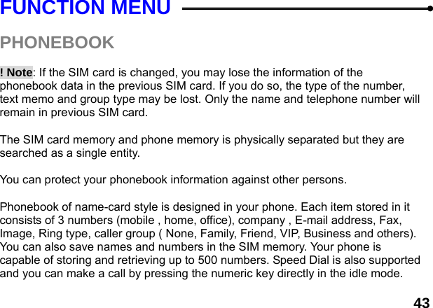  43 FUNCTION MENU  PHONEBOOK   ! Note: If the SIM card is changed, you may lose the information of the phonebook data in the previous SIM card. If you do so, the type of the number, text memo and group type may be lost. Only the name and telephone number will remain in previous SIM card.  The SIM card memory and phone memory is physically separated but they are searched as a single entity.  You can protect your phonebook information against other persons.  Phonebook of name-card style is designed in your phone. Each item stored in it consists of 3 numbers (mobile , home, office), company , E-mail address, Fax, Image, Ring type, caller group ( None, Family, Friend, VIP, Business and others). You can also save names and numbers in the SIM memory. Your phone is capable of storing and retrieving up to 500 numbers. Speed Dial is also supported and you can make a call by pressing the numeric key directly in the idle mode. 
