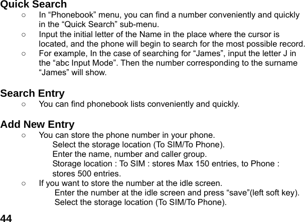  44Quick Search   ○  In &ldquo;Phonebook&rdquo; menu, you can find a number conveniently and quickly in the &ldquo;Quick Search&rdquo; sub-menu. ○  Input the initial letter of the Name in the place where the cursor is located, and the phone will begin to search for the most possible record.   ○  For example, In the case of searching for &ldquo;James&rdquo;, input the letter J in the &ldquo;abc Input Mode&rdquo;. Then the number corresponding to the surname &ldquo;James&rdquo; will show.  Search Entry   ○  You can find phonebook lists conveniently and quickly.  Add New Entry   ○  You can store the phone number in your phone. Select the storage location (To SIM/To Phone). Enter the name, number and caller group. Storage location : To SIM : stores Max 150 entries, to Phone : stores 500 entries. ○  If you want to store the number at the idle screen. Enter the number at the idle screen and press &ldquo;save&rdquo;(left soft key). Select the storage location (To SIM/To Phone). 