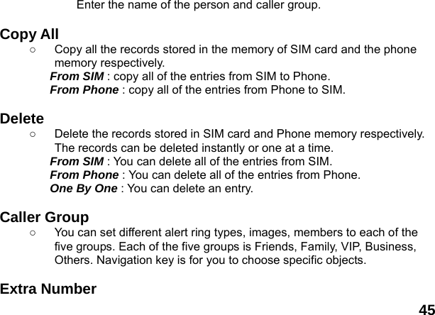  45 Enter the name of the person and caller group.  Copy All   ○  Copy all the records stored in the memory of SIM card and the phone memory respectively.   From SIM : copy all of the entries from SIM to Phone. From Phone : copy all of the entries from Phone to SIM.  Delete  ○  Delete the records stored in SIM card and Phone memory respectively. The records can be deleted instantly or one at a time. From SIM : You can delete all of the entries from SIM. From Phone : You can delete all of the entries from Phone. One By One : You can delete an entry.  Caller Group   ○  You can set different alert ring types, images, members to each of the five groups. Each of the five groups is Friends, Family, VIP, Business, Others. Navigation key is for you to choose specific objects.  Extra Number   