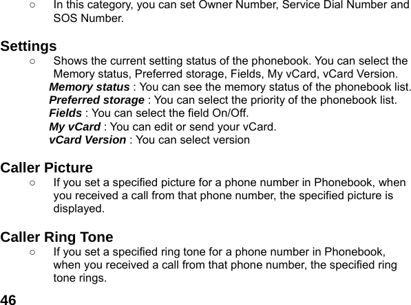  46○  In this category, you can set Owner Number, Service Dial Number and SOS Number.  Settings  ○  Shows the current setting status of the phonebook. You can select the Memory status, Preferred storage, Fields, My vCard, vCard Version. Memory status : You can see the memory status of the phonebook list.   Preferred storage : You can select the priority of the phonebook list. Fields : You can select the field On/Off. My vCard : You can edit or send your vCard. vCard Version : You can select version  Caller Picture   ○  If you set a specified picture for a phone number in Phonebook, when you received a call from that phone number, the specified picture is displayed.  Caller Ring Tone   ○  If you set a specified ring tone for a phone number in Phonebook, when you received a call from that phone number, the specified ring tone rings. 